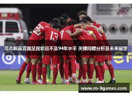范志毅直言国足现状远不及94年水平 关键问题分析及未来展望