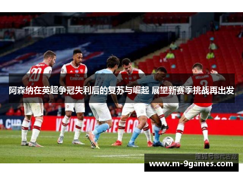 阿森纳在英超争冠失利后的复苏与崛起 展望新赛季挑战再出发