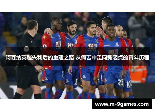 阿森纳英超失利后的重建之路 从痛苦中走向新起点的奋斗历程