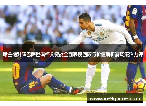 哈兰德对阵巴萨世俱杯关键战全面表现回顾与价值解析赛场统治力评 哈兰德对阵巴萨世俱杯关键战全面表现回顾与价值解析赛场统治力评