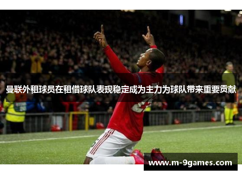 曼联外租球员在租借球队表现稳定成为主力为球队带来重要贡献 曼联外租球员在租借球队表现稳定成为主力为球队带来重要贡献